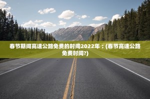 春节期间高速公路免费的时间2022年︰(春节高速公路免费时间？)